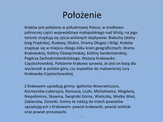 Położenie
Kraków jest położony w południowej Polsce, w środkowo-
północnej części województwa małopolskiego nad Wisłą; na jego
terenie znajdują się ujścia wiślanych dopływów: Białuchy (dolny
bieg Prądnika), Rudawy, Dłubni, Drwiny Długiej i Wilgi. Kraków
znajduje się w miejscu zbiegu kilku krain geograficznych: Bramy
Krakowskiej, Kotliny Oświęcimskiej, Kotliny Sandomierskiej,
Pogórza Zachodniobeskidzkiego, Wyżyny Krakowsko-
Częstochowskiej. Położenie Krakowa sprawia, że jest on bazą dla
wycieczek w polskie góry, czy wypadów do malowniczej Jury
Krakowsko-Częstochowskiej.
Z Krakowem sąsiadują gminy: Igołomia-Wawrzeńczyce,
Kocmyrzów-Luborzyca, Koniusza, Liszki, Michałowice, Mogilany,
Niepołomice, Skawina, Świątniki Górne, Wieliczka, Wielka Wieś,
Zabierzów, Zielonki. Gminy te należą do trzech powiatów
sąsiadujących z Krakowem: powiat krakowski, powiat wielicki
oraz powiat proszowicki.
WSB
 