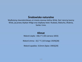 Środowisko naturalne
Wydłużoną równoleżnikowo oś miasta stanowi dolina Wisły. Sieć rzeczną tworzy
Wisła, jej prawy dopływ Wilga oraz dopływy lewe: Rudawa, Białucha, Dłubnia,
Sanka i inne.
Klimat
Rekord ciepła: +38,4 °C (30 czerwca 1833)
Rekord zimna: -32,7 °C (10 lutego 1929)[28]
Rekord opadów: 313mm (lipiec 1903)[29]
WSB
 