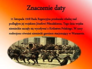 Znaczenie daty 
11 listopada 1918 Rada Regencyjna przekazała władzę nad 
podległym jej wojskiem Józefowi Piłsudskiemu. Tego dnia wojska 
niemieckie zaczęły się wycofywać z Królestwa Polskiego. W nocy 
rozbrojono również niemiecki garnizon stacjonujący w Warszawie. 
 