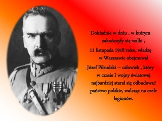 Dokładnie w dniu , w którym 
zakończyły się walki , 
11 listopada 1918 roku, władzę 
w Warszawie obejmował 
Józef Piłsudski – człowiek , który 
w czasie I wojny światowej 
najbardziej starał się odbudować 
państwo polskie, walcząc na czele 
legionów. 
 