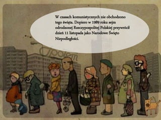 W czasach komunistycznych nie obchodzono 
tego święta. Dopiero w 1989 roku sejm 
odrodzonej Rzeczypospolitej Polskiej przywrócił 
dzień 11 listopada jako Narodowe Święto 
Niepodległości. 
 