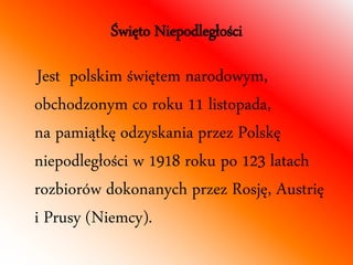 Święto Niepodległości 
Jest polskim świętem narodowym, 
obchodzonym co roku 11 listopada, 
na pamiątkę odzyskania przez Polskę 
niepodległości w 1918 roku po 123 latach 
rozbiorów dokonanych przez Rosję, Austrię 
i Prusy (Niemcy). 
 