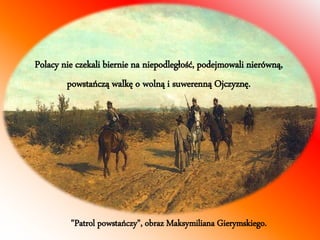 Polacy nie czekali biernie na niepodległość, podejmowali nierówną, 
powstańczą walkę o wolną i suwerenną Ojczyznę. 
"Patrol powstańczy", obraz Maksymiliana Gierymskiego. 
 