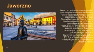 WSB
Jaworzno jest miastem na prawach
powiatu położonym we wschodniej
części województwa śląskiego, na
pograniczu regionów Górnego
Śląska i Małopolski. Obszar miasta
znajduje się w dorzeczu Wisły, w
zlewni rzek: Białej Przemszy,
wzdłuż której przebiega północna
granica miasta oraz Przemszy,
zamykającej teren Jaworzna od
południowego- zachodu.
Jaworzno zajmuje powierzchnię
152,7 km2 i pod tym względem
należy do jednych z największych
miast w Polsce.
 