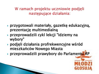  przygotowali materiały, gazetkę edukacyjną,
prezentację multimedialną
 przeprowadzili cykl lekcji "Idziemy na
wybory"
 podjęli działania profrekwencyjne wśród
mieszkańców Nowego Miasta
 przeprowadzili prawybory do Parlamentu RP
 