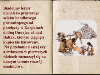 Biadoliny leżały niedaleko prastarego szlaku handlowego prowadzącego od przełęczy w Karpatach doliną Dunajca aż nad Bałtyk, którym ciągnęły kupieckie karawany. Na przełomie naszej ery a zwłaszcza w pierwszych wiekach zaznaczył się na naszym terenie rozwój osadnictwa. 