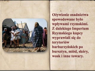 Ożywienie osadnictwa spowodowane było wpływami rzymskimi.   Z dalekiego Imperium Rzymskiego kupcy wyprawiali się do terytoriów barbarzyńskich po bursztyn, miód, skóry, wosk i inne towary. 