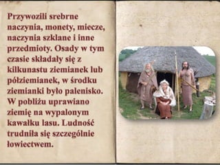 Przywozili srebrne naczynia, monety, miecze, naczynia szklane i inne przedmioty. Osady w tym czasie składały się z kilkunastu ziemianek lub półziemianek, w środku ziemianki było palenisko. W pobliżu uprawiano ziemię na wypalonym kawałku lasu. Ludność trudniła się szczególnie łowiectwem.