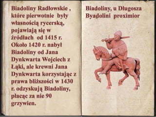 Biadoliny Radłowskie , które pierwotnie  były własnością rycerską, pojawiają się w źródłach  od 1415 r. Około 1420 r. nabył Biadoliny od Jana Dynkwarta Wojciech z Łąki, ale krewni Jana Dynkwarta korzystając z prawa bliższości w 1430 r. odzyskują Biadoliny, płacąc za nie 90 grzywien. Biadoliny, u Długosza Byadolini  proximior 