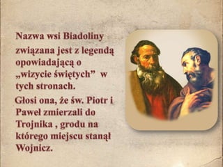 	Nazwa wsi Biadoliny 	związana jest z legendą opowiadającą o „wizycie świętych”  w tych stronach.    Głosi ona, że św. Piotr i Paweł zmierzali do Trojnika , grodu na którego miejscu stanął  Wojnicz.