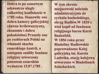 W tym okresie miejscowość należała administracyjnie do cyrkułu bocheńskiego, okręg Radłów.W 1820 r. wieś kupił od funduszu religijnego baron Karol Badenfeld. W 1856 roku przez Biadoliny Radłowskie poprowadzono Kolej galicyjską im. Karola Ludwika, stację kolejową utworzono w Biadolinach Szlacheckich. Dobra te po czasowym sekwestrze uległy całkowitej konfiskacie w 1785 roku. Stanowiły one dobra kamery galicyjskiej (dawne królewszczyzny, ekonomie i dobra pokościelne) Przeszły one po rozbiorach Polski na własnośćskarbu cesarskiego Austrii, a następnie zasiliły fundusz religijny utworzony patentem cesarskim wydanym 15.07.1785 . 