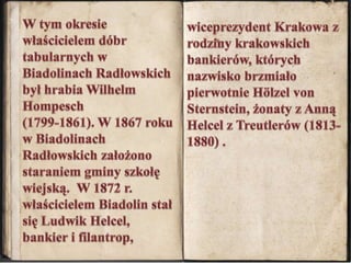 wiceprezydent Krakowa z rodziny krakowskich bankierów, których nazwisko brzmiało pierwotnie Hölzel von Sternstein, żonaty z Anną Helcel z Treutlerów (1813-1880) .W tym okresie właścicielem dóbr tabularnych w Biadolinach Radłowskich był hrabia Wilhelm Hompesch  (1799-1861). W 1867 roku w Biadolinach Radłowskich założono staraniem gminy szkołę wiejską.  W 1872 r. właścicielem Biadolin stał się Ludwik Helcel, bankier i filantrop, 