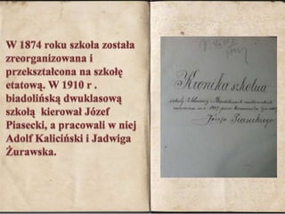 W 1874 roku szkoła została zreorganizowana i przekształcona na szkołę etatową. W 1910 r . biadolińską dwuklasową szkołą  kierował Józef Piasecki, a pracowali w niej Adolf Kaliciński i Jadwiga Żurawska. 
