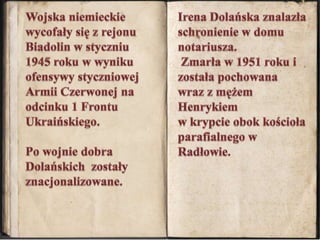 Irena Dolańska znalazła schronienie w domu notariusza. Zmarła w 1951 roku i została pochowana wraz z mężem Henrykiemw krypcie obok kościoła parafialnego w Radłowie.Wojska niemieckie wycofały się z rejonu Biadolin w styczniu 1945 roku w wyniku ofensywy styczniowej Armii Czerwonej na odcinku 1 Frontu Ukraińskiego.Po wojnie dobra Dolańskich  zostały znacjonalizowane. 