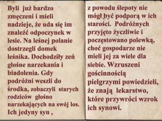 Byli  już bardzo zmęczeni i mieli nadzieje, że uda się im znaleźć odpoczynek w lesie. Na leśnej polanie dostrzegli domek leśnika. Dochodziły zeń głośne narzekania i biadolenia. Gdy podróżni weszli do środka, zobaczyli  starych rodziców  głośno narzekających na swój los. Ich jedyny syn , z powodu ślepoty nie mógł być podporą w ich starości.  Podróżnych przyjęto życzliwie i poczęstowano polewką, choć gospodarze nie mieli jej za wiele dla siebie. Wzruszeni  gościnnością pielgrzymi powiedzieli, że znają  lekarstwo, które przywróci wzrok  ich synowi.