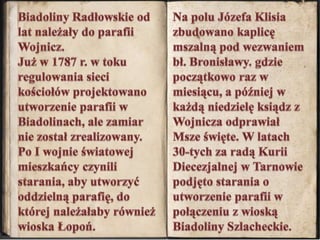 Biadoliny Radłowskie od lat należały do parafii Wojnicz. Już w 1787 r. w toku regulowania sieci kościołów projektowano utworzenie parafii w Biadolinach, ale zamiar nie został zrealizowany. Po I wojnie światowej mieszkańcy czynili starania, aby utworzyć oddzielną parafię, do której należałaby również wioska Łopoń.Na polu Józefa Klisia zbudowano kaplicę mszalną pod wezwaniem bł. Bronisławy. gdzie początkowo raz w miesiącu, a później w każdą niedzielę ksiądz z Wojnicza odprawiał Msze święte. W latach 30-tych za radą Kurii Diecezjalnej w Tarnowie podjęto starania o utworzenie parafii w połączeniu z wioską Biadoliny Szlacheckie.