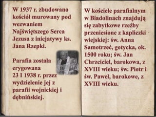 W 1937 r. zbudowano kościół murowany pod wezwaniem Najświętszego Serca Jezusa z inicjatywy ks. Jana Rzepki. Parafia została erygowana 23 I 1938 r. przez wydzielenie jej z parafii wojnickiej i dębnińskiej. W kościele parafialnym w Biadolinach znajdują się zabytkowe rzeźby przeniesione z kapliczki wiejskiej: św. Anna Samotrzeć, gotycka, ok. 1500 roku; św. Jan Chrzciciel, barokowa, z XVIII wieku; św. Piotr i św. Paweł, barokowe, z XVIII wieku.