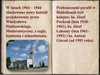 W latach 1964 – 1966 zbudowano nowy kościół projektowany przez Władysława Pieńkowskiego. Modernistyczny, z cegły, kamienia i żelazobetonu. Proboszczami parafii w Biadolinach byli kolejno: ks. Józef Pochroń (lata 1938-1961), ks. Józef Łakomy (lata 1961-1993) i ks. Antoni Gieroń (od 1993 roku)