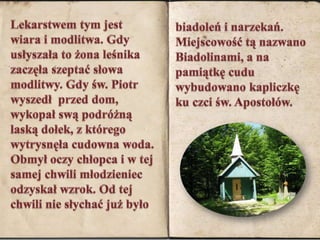 Lekarstwem tym jest wiara i modlitwa. Gdy usłyszała to żona leśnika  zaczęła szeptać słowa modlitwy. Gdy św. Piotr wyszedł  przed dom, wykopał swą podróżną laską dołek, z którego wytrysnęła cudowna woda. Obmył oczy chłopca i w tej samej chwili młodzieniec odzyskał wzrok. Od tej chwili nie słychać już byłobiadoleń i narzekań. Miejscowość tą nazwano Biadolinami, a na pamiątkę cudu wybudowano kapliczkę ku czci św. Apostołów.