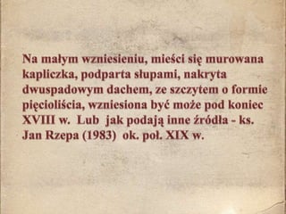 	Na małym wzniesieniu, mieści się murowana kapliczka, podparta słupami, nakryta dwuspadowym dachem, ze szczytem o formie pięcioliścia, wzniesiona być może pod koniec XVIII w.  Lub  jak podają inne źródła - ks. Jan Rzepa (1983)  ok. poł. XIX w.