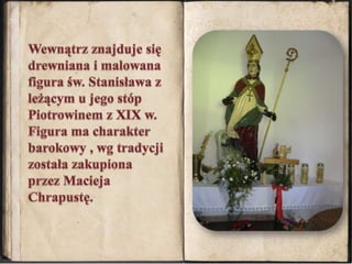 Wewnątrz znajduje się drewniana i malowana figura św. Stanisława z leżącym u jego stóp Piotrowinem z XIX w.Figura ma charakter barokowy , wg tradycji została zakupiona przez Macieja Chrapustę.