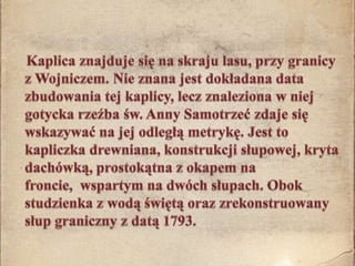 Kaplica znajduje się na skraju lasu, przy granicy z Wojniczem. Nie znana jest dokładana data zbudowania tej kaplicy, lecz znaleziona w niej gotycka rzeźba św. Anny Samotrzeć zdaje się wskazywać na jej odległą metrykę. Jest to kapliczka drewniana, konstrukcji słupowej, kryta dachówką, prostokątna z okapem na froncie,  wspartym na dwóch słupach. Obok studzienka z wodą świętą oraz zrekonstruowany słup graniczny z datą 1793.  