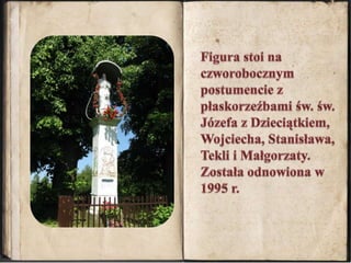 Figura stoi na czworobocznym postumencie z płaskorzeźbami św. św. Józefa z Dzieciątkiem, Wojciecha, Stanisława, Tekli i Małgorzaty. Została odnowiona w 1995 r.