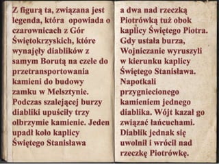 Z figurą ta, związana jest legenda, która  opowiada o czarownicach z Gór Świętokrzyskich, które wynajęły diablików z samym Borutą na czele do przetransportowania kamieni do budowy zamku w Melsztynie. Podczas szalejącej burzy diabliki upuściły trzy olbrzymie kamienie. Jeden upadł koło kaplicy Świętego Stanisława a dwa nad rzeczką Piotrówką tuż obok kaplicy Świętego Piotra. Gdy ustała burza, Wojniczanie wyruszyli w kierunku kaplicy Świętego Stanisława. Napotkali przygniecionego kamieniem jednego diablika. Wójt kazał go związać łańcuchami. Diablik jednak się uwolnił i wrócił nad rzeczkę Piotrówkę.