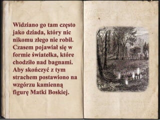 Widziano go tam często jako dziada, który nic nikomu złego nie robił. Czasem pojawiał się w formie światełka, które chodziło nad bagnami. Aby skończyć z tym strachem postawiono na wzgórzu kamienną figurę Matki Boskiej.