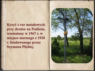 Krzyż z rur metalowych przy drodze na Podlesie, wzniesiony w 1967 r. w miejsce starszego z 1920 r. fundowanego przez Szymona Plichtę.