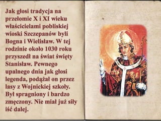 Jak głosi tradycja na przełomie X i XI wieku właścicielami pobliskiej wioski Szczepanów byli Bogna i Wielisław. W tej rodzinie około 1030 roku przyszedł na świat święty Stanisław. Pewnego upalnego dnia jak głosi legenda, podążał on przez lasy z Wojnickiej szkoły. Był spragniony i bardzo zmęczony. Nie miał już siły iść dalej. 