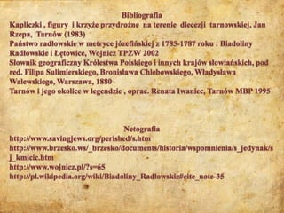 BibliografiaKapliczki , figury  i krzyże przydrożne  na terenie  diecezji  tarnowskiej, Jan Rzepa,  Tarnów (1983)Państwo radłowskie w metryce józefińskiej z 1785-1787 roku : Biadoliny Radłowskie i Łętowice, Wojnicz TPZW 2002Słownik geograficzny Królestwa Polskiego i innych krajów słowiańskich, pod red. Filipa Sulimierskiego, Bronisława Chlebowskiego, Władysława Walewskiego, Warszawa, 1880Tarnów i jego okolice w legendzie , oprac. Renata Iwaniec, Tarnów MBP 1995Netografiahttp://www.savingjews.org/perished/s.htmhttp://www.brzesko.ws/_brzesko/documents/historia/wspomnienia/s_jedynak/sj_kmicic.htmhttp://www.wojnicz.pl/?s=65http://pl.wikipedia.org/wiki/Biadoliny_Radłowskie#cite_note-35