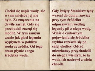 Chciał się napić wody, ale w tym miejscu jej nie było. Ze zmęczenia na chwilę zasnął. Gdy się przebudził zaczął się modlić. W tym samym czasie jak głosi legenda wypłynęła w pobliżu woda ze źródła. Od tego czasu płynie z tego źródełka woda.Gdy święty Stanisław tędy wracał do domu, zawsze przy tym źródełku odpoczywał i według legendy pił z niego wodę. Wieść o cudownym pojawieniu się źródełka szybko rozeszła się po całej okolicy. Odtąd mieszkańcy przychodzili do niego i wierzyli, że ta woda ich uzdrowi z wielu chorób. 