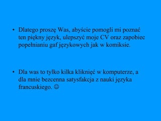 • Dlatego proszę Was, abyście pomogli mi poznać
  ten piękny język, ulepszyć moje CV oraz zapobiec
  popełnianiu gaf językowych jak w komiksie.



• Dla was to tylko kilka kliknięć w komputerze, a
  dla mnie bezcenna satysfakcja z nauki języka
  francuskiego. 
 