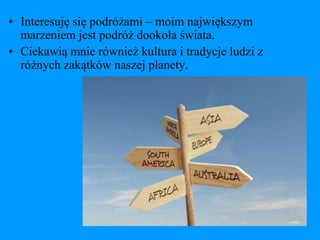 • Interesuję się podróżami – moim największym
  marzeniem jest podróż dookoła świata.
• Ciekawią mnie również kultura i tradycje ludzi z
  różnych zakątków naszej planety.
 