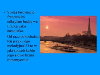 • Swoją fascynację
  francuskim
  odkryłam będąc we
  Francji jako
  nastolatka.
  Od razu pokochałam
  ten język, jego
  melodyjność i to w
  jaki sposób każde
  jego słowo brzmi
  romantycznie.
 