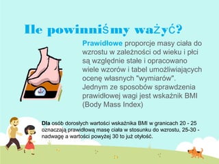 Prawidłowe proporcje masy ciała do
wzrostu w zależności od wieku i płci
są względnie stałe i opracowano
wiele wzorów i tabel umożliwiających
ocenę własnych "wymiarów".
Jednym ze sposobów sprawdzenia
prawidłowej wagi jest wskaźnik BMI
(Body Mass Index)
Dla osób dorosłych wartości wskaźnika BMI w granicach 20 - 25
oznaczają prawidłową masę ciała w stosunku do wzrostu, 25-30 -
nadwagę a wartości powyżej 30 to już otyłość.
Ile powinni my wa y ?ś ż ć
 