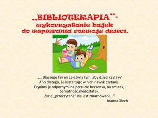 „BIBLIOTERAPIA”-

wykorzystanie bajek
do wspierania rozwoju dzieci.

„... Dlaczego tak mi zależy na tym, aby dzieci czytały?
Ano dlatego, że kształtując w nich nawyk czytania
Czynimy je odpornymi na poczucie bezsensu, na smutek,
Samotność, niedostatek.
Życie „przeczytane” nie jest zmarnowane…”
Joanna Olech

 