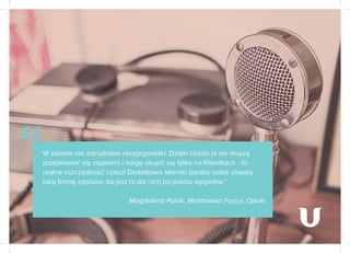 W salonie nie zatrudniam recepcjonistki. Dzięki Urodo.pl nie muszę
przejmować się zapisami i mogę skupić się tylko na Klientkach - to
realna oszczędność czasu! Dodatkowo klientki bardzo sobie chwalą
taką formę zapisów, bo jest to dla nich po prostu wygodne.”
Magdalena Polak, Montownia Fryzur, Opole
“
 