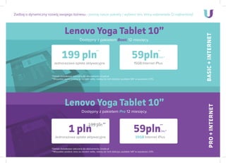 Lenovo Yoga Tablet 10”
Dostępny z pakietem Basic 12 miesięcy.
Zadbaj o dynamiczny rozwój swojego biznesu - poznaj nasze pakiety i wybierz ten, który odpowiada Ci najbardziej!
199 pln
Jednorazowa opłata aktywacyjna
*Opłata dodatkowa naliczana do abonamentu Urodo.pl
**Wszystkie podane ceny sa cenami netto, nalezy do nich doliczyc podatek VAT w wysokosci 23%.
59pln/mc*
15GB Internet iPlus
Lenovo Yoga Tablet 10”
Dostępny z pakietem Pro 12 miesięcy.
1 pln
Jednorazowa opłata aktywacyjna
199 pln
*Opłata dodatkowa naliczana do abonamentu Urodo.pl
**Wszystkie podane ceny sa cenami netto, nalezy do nich doliczyc podatek VAT w wysokosci 23%.
59pln/mc*
35GB Internet iPlus
BASIC+INTERNETPRO+INTERNET
****
****
 