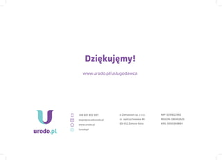 e-Zamawiam sp. z o.o.
ul. Jędrzychowska 46
65-012 Zielona Góra
NIP: 9291822992
REGON: 080412625
KRS: 0000349884
+48 601 802 687
wspolpraca@urodo.pl
www.urodo.pl
/urodopl
Dziękujęmy!
www.urodo.pl/uslugodawca
 