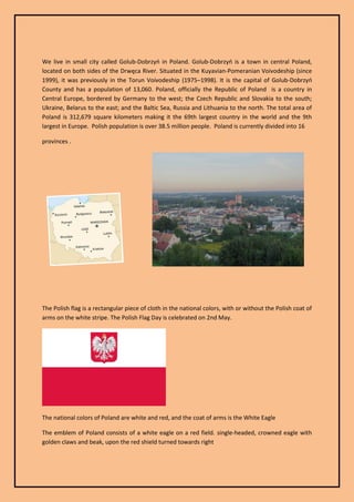 We live in small city called Golub-Dobrzyń in Poland. Golub-Dobrzyń is a town in central Poland, located on both sides of the Drwęca River. Situated in the Kuyavian-Pomeranian Voivodeship (since 1999), it was previously in the Torun Voivodeship (1975–1998). It is the capital of Golub-Dobrzyń County and has a population of 13,060. Poland, officially the Republic of Poland is a country in Central Europe, bordered by Germany to the west; the Czech Republic and Slovakia to the south; Ukraine, Belarus to the east; and the Baltic Sea, Russia and Lithuania to the north. The total area of Poland is 312,679 square kilometers making it the 69th largest country in the world and the 9th largest in Europe. Polish population is over 38.5 million people. Poland is currently divided into 16 
provinces . 
The Polish flag is a rectangular piece of cloth in the national colors, with or without the Polish coat of arms on the white stripe. The Polish Flag Day is celebrated on 2nd May. 
The national colors of Poland are white and red, and the coat of arms is the White Eagle 
The emblem of Poland consists of a white eagle on a red field. single-headed, crowned eagle with golden claws and beak, upon the red shield turned towards right  
