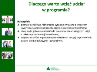 Nauczyciel:
poznaje i analizuje różnorodne sytuacje związane z wyborem
i weryfikacją dalszej drogi edukacyjnej i zawodowej uczniów;
otrzymuje gotowe materiały do prowadzenia atrakcyjnych zajęć
z zakresu preorientacji zawodowej;
wspiera uczniów w podejmowaniu trafnych decyzji w planowaniu
dalszej drogi edukacyjnej i zawodowej.
Dlaczego warto wziąć udział
w programie?
 