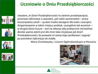 Uważam, że Dzień Przedsiębiorczości to świetne przedsięwzięcie,
ponieważ informacje o zawodzie, jaki sobie wymarzyłam – pracy
konserwatora sztuki – są dość trudno dostępne dla osób z zewnątrz.
Zorganizowanie w takim miejscu praktyk, szczególnie tak wcześnie –
w drugiej klasie liceum – jest na własną rękę praktycznie niemożliwe.
Bardzo ważna zatem jest dla mnie taka inicjatywa jak Dzień
Przedsiębiorczości, bo pozwala mi samej tego spróbować i sięgnąć
po potrzebne informacje do źródła.
Maria Chmielowska, I Liceum Ogólnokształcące w Poznaniu
Uczniowie o Dniu Przedsiębiorczości
 