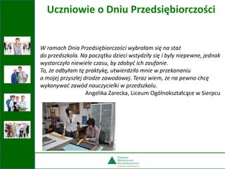 W ramach Dnia Przedsiębiorczości wybrałam się na staż
do przedszkola. Na początku dzieci wstydziły się i były niepewne, jednak
wystarczyło niewiele czasu, by zdobyć ich zaufanie.
To, że odbyłam tę praktykę, utwierdziło mnie w przekonaniu
o mojej przyszłej drodze zawodowej. Teraz wiem, że na pewno chcę
wykonywać zawód nauczycielki w przedszkolu.
Angelika Zarecka, Liceum Ogólnokształcące w Sierpcu
Uczniowie o Dniu Przedsiębiorczości
 