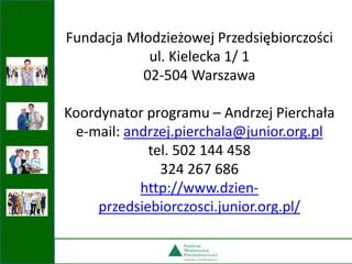 Fundacja Młodzieżowej Przedsiębiorczości
ul. Kielecka 1/ 1
02-504 Warszawa
Koordynator programu – Andrzej Pierchała
e-mail: andrzej.pierchala@junior.org.pl
tel. 502 144 458
324 267 686
http://www.dzien-
przedsiebiorczosci.junior.org.pl/
 
