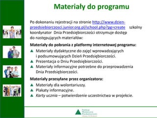 Po dokonaniu rejestracji na stronie http://www.dzien-
przedsiebiorczosci.junior.org.pl/school.php?pg=create szkolny
koordynator Dnia Przedsiębiorczości otrzymuje dostęp
do następujących materiałów:
Materiały do pobrania z platformy internetowej programu:
Materiały dydaktyczne do zajęć wprowadzających
i podsumowujących Dzień Przedsiębiorczości.
Prezentacja o Dniu Przedsiębiorczości.
Materiały informacyjne potrzebne do przeprowadzenia
Dnia Przedsiębiorczości.
Materiały przesyłane przez organizatora:
Materiały dla wolontariuszy.
Plakaty informacyjne.
Karty ucznia – potwierdzenie uczestnictwa w projekcie.
Materiały do programu
 