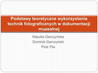 Klaudia Garczyńska
Dominik Garczyński
Piotr Flis
Podstawy teoretyczne wykorzystania
technik fotograficznych w dokumentacji
muzealnej
 