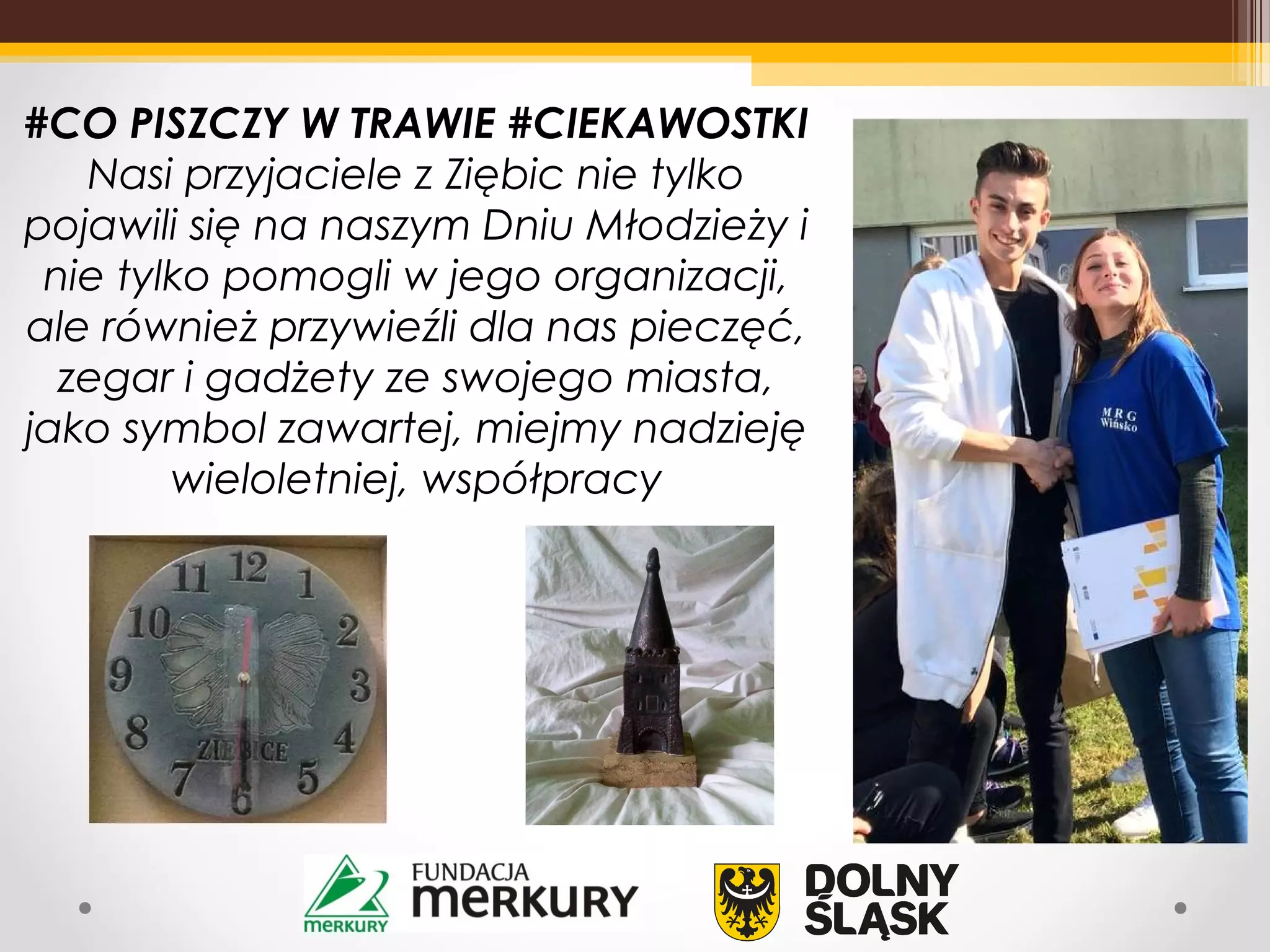 #CO PISZCZY W TRAWIE #CIEKAWOSTKI
Nasi przyjaciele z Ziębic nie tylko
pojawili się na naszym Dniu Młodzieży i
nie tylko pomogli w jego organizacji,
ale również przywieźli dla nas pieczęć,
zegar i gadżety ze swojego miasta,
jako symbol zawartej, miejmy nadzieję
wieloletniej, współpracy
 