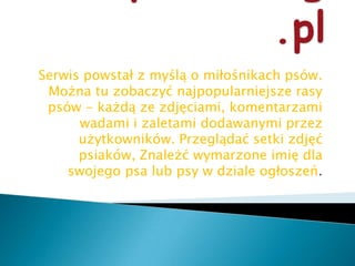 www.psiaki.org.plSerwis powstał z myślą o miłośnikach psów. Można tu zobaczyć najpopularniejsze rasy psów - każdą ze zdjęciami, komentarzami wadami i zaletami dodawanymi przez użytkowników. Przeglądać setki zdjęć psiaków, Znależć wymarzone imię dla swojego psa lub psy w dziale ogłoszeń.